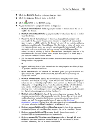 Serving Your Customers      120


1 Click the Domains shortcut in the navigation pane.
2 Click the required domain name in the list.

3 Click      Limits in the Domain group.
4 Adjust the resource usage allotments as required:
   1. Maximum number of domain aliases. Specify the number of domain aliases that can be
      used for this domain.
   2. Maximum number of subdomains. Specify the number of subdomains that can be hosted
      under this domain.
   3. Disk space. Specify the total amount of disk space allocated to a hosting account
      associated with the domain. This amount is measured in megabytes. It includes disk
      space occupied by all files related to this domain/web site: web site contents, databases,
      applications, mailboxes, log files and backup files. This is the so-called soft quota: when
      it is exceeded, domain names and web sites are not suspended automatically, only the
      appropriate notices are sent to your and your provider's e-mail addresses and the
      resource overage is indicated by the icon      shown in the control panel to the left of the
      domain name (see the list of domain names on your Home page). And then it is up to
      you to decide what to do with the domain:
      you can notify the domain owner and suspend the domain/web site after a grace period
      until you receive the payment
      or
      upgrade the hosting plan for your customer (see the Managing User Accounts (on page
      102) chapter for more information).
   1. MySQL databases quota and Microsoft SQL databases quota. Specify the maximum disk
      space amount that MySQL and Microsoft SQL Server databases respectively can
      occupy on a domain.
   2. Maximum amount of traffic. Specify the amount of data in megabytes that can be
      transferred from the web site during a month. Once the limit is reached, the appropriate
      notices are sent to your and your provider's e-mail addresses and the resource overage is
      indicated by a corresponding icon shown in the control panel to the left of the domain
      name (see the list of domain names on your Home page). When a web site starts
      attracting more visitors and requires more bandwidth, consider upgrading a hosting plan
      (see the instructions on upgrading hosting plan below).
   3. Maximum number of web users. Specify the number of personal web pages that the
      domain owner can host for other users under his or her domain. This service is mostly
      used in educational institutions that host non-commercial personal pages of their
      students and staff. These pages usually have web addresses like http://your-
      domain.com/~username. If you wish to allow execution of scripts embedded in personal
      web pages, select also the Allow the web users scripting check box.
   4. Maximum number of additional Microsoft FrontPage accounts. Specify the maximum
      number of additional Microsoft FrontPage accounts that can be created on a domain.
   5. Maximum number of additional FTP accounts. Specify the maximum number of
      additional FTP accounts that can be created on a domain.
   6. Maximum number of MySQL databases and Maximum number of Microsoft SQL server
      databases. Specify the maximum number of MySQL and Microsoft SQL Server
      databases respectively that can be hosted on a domain.
 