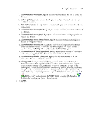Serving Your Customers       121


  7. Maximum number of mailboxes. Specify the number of mailboxes that can be hosted in a
     domain.
  8. Mailbox quota. Specify the amount of disk space in kilobytes that is allocated to each
     mailbox in a domain.
  9. Total mailboxes quota. Specify the total amount of disk space available for all mailboxes
     on a domain.
  10. Maximum number of mail redirects. Specify the number of mail redirects that can be used
      in a domain.
  11. Maximum number of mail groups. Specify the maximum number of mail groups that can
      be used in a domain.
  12. Maximum number of mail autoresponders. Specify the number of automatic responses
      that can be set up in a domain.
  13. Maximum number of mailing lists. Specify the number of mailing lists that the domain
      owner can run in a domain. To allow the use of mailing lists, you should also put a
      check mark into the Mailing lists check box under the Preferences group.
  14. Maximum number of Tomcat applications. Specify the maximum number of Tomcat Java
      applications and applets that the domain owner can install in a domain.
  15. Maximum number of ODBC connections. Specify the maximum number of ODBC
      connections that can be set up on a domain.
  16. Validity period. Specify the term for a hosting account. At the end of the term, the
      domain/web site will be suspended, its Web, FTP and mail services will no longer be
      accessible to the Internet users, and domain owner will not be able to log in to the
      control panel. Hosting accounts cannot be automatically renewed, therefore, in order to
      bring the hosted domain name/web site back to operation, you will need to manually
      renew the hosting account: on your Home page, click the domain name your need, click

          Limits, specify another term in the Validity period box, click OK, then click
     Enable in the Domain group (Home > domain name).
5 Click OK.
 