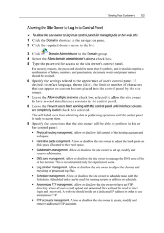 Serving Your Customers     122



Allowing the Site Owner to Log in to Control Panel
   To allow the site owner to log in to control panel for managing his or her web site:
1 Click the Domains shortcut in the navigation pane.
2 Click the required domain name in the list.

3 Click       Domain Administrator in the Domain group.
4 Select the Allow domain administrator's access check box.
5 Type the password for access to the site owner's control panel.
   For security reasons, the password should be more than 8 symbols, and it should comprise a
   combination of letters, numbers, and punctuation; dictionary words and proper names
   should be avoided.
6 Specify the settings related to the appearance of user's control panel, if
  desired: interface language, theme (skin), the limit on number of characters
  that can appear on custom buttons placed into the control panel by the site
  owner.
7 Leave the Allow multiple sessions check box selected to allow the site owner
  to have several simultaneous sessions in the control panel.
8 Leave the Prevent users from working with the control panel until interface screens
  are completely loaded check box selected.
   This will forbid users from submitting data or performing operations until the control panel
   is ready to accept them.
9 Specify the operations that the site owner will be able to perform in his or
  her control panel:
      Physical hosting management. Allow or disallow full control of the hosting account and
      webspace.
      Hard disk quota assignment. Allow or disallow the site owner to adjust the hard quota on
      disk space allocated to their web space.
      Subdomains management. Allow or disallow the site owner to set up, modify and
      remove subdomains.
      DNS zone management. Allow or disallow the site owner to manage the DNS zone of his
      or her domain. This is recommended only for experienced users.
      Log rotation management. Allow or disallow the site owner to adjust the cleanup and
      recycling of processed log files.
      Scheduler management. Allow or disallow the site owner to schedule tasks with the
      Scheduler. Scheduled tasks can be used for running scripts or utilities on schedule.
      Anonymous FTP management. Allow or disallow the site owner to have an FTP
      directory where all users could upload and download files without the need to enter
      login and password. A web site should reside on a dedicated IP address in order to use
      anonymous FTP.
      FTP accounts management. Allow or disallow the site owner to create, modify and
      remove additional FTP accounts.
 