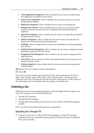 Serving Your Customers      123


           Tomcat applications management. Allow or disallow the site owner to install Tomcat
           Java applications and applets on the web site.
           System access management. Allow or disallow the site owner to access to the system
           through Remote Desktop.
           Mailing lists management. Allow or disallow the site owner to use mailing lists.
           Backup/restore functions. Allow or disallow the site owner to use the control panel's
           facilities to backup and restore their site. Scheduled and on-demand backups are
           supported.
           Spam filter management. Allow or disallow the site owner to use spam filter provided by
           the SpamAssassin software.
           Antivirus management. Allow or disallow the site owner to use server-side antivirus
           protection for filtering incoming and outgoing mail.
           SiteBuilder. Allow or disallow the site owner to use SiteBuilder for creating and editing
           their web site.
           Hosting Perfomance Management. Allow or disallow the site owner to change the hosting
           performance preferences for their domain.
           IIS Application Pool Management. Allow or disallow the site owner to manage their IIS
           application pool.
           User interface. Shows what type of Plesk control panel interface the site owner can use -
           standard, desktop, or both.
           Desktop management. Shows whether the site owner can customize and manage their
           desktop interface.
    10 Specify the site owner's contact information.
    11 Click OK.
    Now you can tell your customer the control panel's URL, login and password. The URL is
    https://<user's_domain_name>:8443, where <user's_domain_name> is the domain name
    without the www alias. The login name that the site owner should specify in order to log in to
    the control panel is his or her domain name, for example, your-domain.com.


Publishing a Site
    Publishing your site means uploading web pages, scripts and graphic files that compose your
    site to your web space in any of the following ways:
        Through FTP connection
        Through Plesk File Manager
       Through Microsoft FrontPage software (only for users of Microsoft Windows operating
       systems)
    FTP is one of the most common and easiest ways to upload files.

    Uploading Sites Through FTP
    1 Connect to the server with an FTP client program, using FTP account
      credentials that you specified during setup of hosting account or obtained
      from your provider.
 