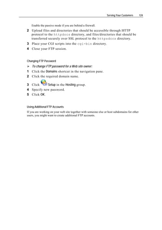 Serving Your Customers       124


   Enable the passive mode if you are behind a firewall.
2 Upload files and directories that should be accessible through HTTP
  protocol to the httpdocs directory, and files/directories that should be
  transferred securely over SSL protocol to the httpsdocs directory.
3 Place your CGI scripts into the cgi-bin directory.
4 Close your FTP session.


Changing FTP Password
   To change FTP password for a Web site owner:
1 Click the Domains shortcut in the navigation pane.
2 Click the required domain name.

3 Click     Setup in the Hosting group.
4 Specify new password.
5 Click OK.


Using Additional FTP Accounts
If you are working on your web site together with someone else or host subdomains for other
users, you might want to create additional FTP accounts.
 