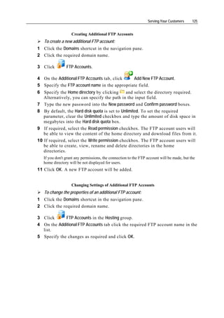 Serving Your Customers     125


                   Creating Additional FTP Accounts
   To create a new additional FTP account:
1 Click the Domains shortcut in the navigation pane.
2 Click the required domain name.

3 Click         FTP Accounts.

4 On the Additional FTP Accounts tab, click    Add New FTP Account.
5 Specify the FTP account name in the appropriate field.
6 Specify the Home directory by clicking       and select the directory required.
   Alternatively, you can specify the path in the input field.
7 Type the new password into the New password and Confirm password boxes.
8 By default, the Hard disk quota is set to Unlimited. To set the required
   parameter, clear the Unlimited checkbox and type the amount of disk space in
   megabytes into the Hard disk quota box.
9 If required, select the Read permission checkbox. The FTP account users will
   be able to view the content of the home directory and download files from it.
10 If required, select the Write permission checkbox. The FTP account users will
   be able to create, view, rename and delete directories in the home
   directories.
   If you don't grant any permissions, the connection to the FTP account will be made, but the
   home directory will be not displayed for users.
11 Click OK. A new FTP account will be added.


                   Changing Settings of Additional FTP Accounts
   To change the properties of an additional FTP account:
1 Click the Domains shortcut in the navigation pane.
2 Click the required domain name.

3 Click      FTP Accounts in the Hosting group.
4 On the Additional FTP Accounts tab click the required FTP account name in the
  list.
5 Specify the changes as required and click OK.
 