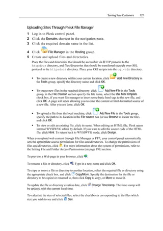 Serving Your Customers     127



Uploading Sites Through Plesk File Manager
1 Log in to Plesk control panel.
2 Click the Domains shortcut in the navigation pane.
3 Click the required domain name in the list.

4 Click      File Manager in the Hosting group.
5 Create and upload files and directories.
    Place the files and directories that should be accessible via HTTP protocol to the
    httpdocs directory, and files/directories that should be transferred securely over SSL
    protocol to the httpsdocs directory. Place your CGI scripts into the cgi-bin directory.

        To create a new directory within your current location, click         Add New Directory in
        the Tools group, specify the directory name and click OK.

        To create new files in the required directory, click        Add New File in the Tools
        group, in the File creation section specify the file name, select the Use html template
        check box, if you want file manager to insert some basic html tags to the new file, and
        click OK. A page will open allowing you to enter the content or html-formatted source of
        a new file. After you are done, click OK.

        To upload a file from the local machine, click          Add New File in the Tools group,
        specify the path to its location in the File source box (or use Browse to locate the file),
        and click OK.
        To view or edit an existing file, click its name. When editing an HTML file, Plesk opens
        internal WYSIWYG editor by default. If you want to edit the source code of the HTML
        file, click Html. To return back to WYSIWYG mode, click Design.
When you upload web content through File Manager or FTP, your control panel automatically
sets the appropriate access permissions for files and directories. To change the permissions of
files and directories, click . For more information about the system of permissions, refer to
the Setting File and Folder Access Permissions (on page 196) section.

To preview a Web page in your browser, click           .

To rename a file or directory, click    . Type in a new name and click OK.

To copy or move a file or directory to another location, select the required file or directory using
the appropriate check box, and click     Copy/Move. Specify the destination for the file or
directory to be copied or renamed to, then click Copy to copy, or Move to move it.

To update the file or directory creation date, click       Change Timestamp. The time stamp will
be updated with the current local time.

To calculate the size of selected files, select the checkboxes corresponding to the files which
size you wish to see and click      Size.
 