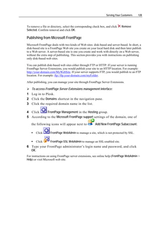 Serving Your Customers     128



To remove a file or directory, select the corresponding check box, and click    Remove
Selected. Confirm removal and click OK.

Publishing from Microsoft FrontPage
Microsoft FrontPage deals with two kinds of Web sites: disk-based and server-based. In short, a
disk-based site is a FrontPage Web site you create on your local hard disk and then later publish
to a Web server. A server-based site is one you create and work with directly on a Web server,
without the extra step of publishing. This section provides you with instructions on publishing
only disk-based web sites.

You can publish disk-based web sites either through FTP or HTTP. If your server is running
FrontPage Server Extensions, you would publish your site to an HTTP location. For example:
http://your-domain.com/MyWebSite. If your server supports FTP, you would publish to an FTP
location. For example: ftp://ftp.your-domain.com/myFolder.

After publishing, you can manage your site through FrontPage Server Extensions.

    To access FrontPage Server Extensions management interface:
1 Log in to Plesk.
2 Click the Domains shortcut in the navigation pane.
3 Click the required domain name in the list.

4 Click     FrontPage Management in the Hosting group.
5 According to the Microsoft FrontPage support settings of the domain, one of

   the following icons will appear next to                Add New FrontPage Subaccount:

       Click        FrontPage WebAdmin to manage a site, which is not protected by SSL.

       Click        FrontPage-SSL WebAdmin to manage an SSL-enabled site.
6 Type your FrontPage administrator’s login name and password, and click
  OK.
For instructions on using FrontPage server extensions, see online help (FrontPage WebAdmin >
Help) or visit Microsoft web site.
 