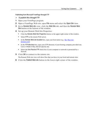 Serving Your Customers     129


Publishing from Microsoft FrontPage through FTP
   To publish files through FTP:
1 Open your FrontPage program.
2 Open a FrontPage Web site: open File menu and select the Open Site item.
3 Go to Remote Web site view: click the Web Site tab, and then the Remote Web
  Site button at the bottom of the window.
4 Set up your Remote Web Site Properties:
       Click the Remote Web Site Properties button in the upper-right corner of the window.
       Select FTP as the remote Web server.
       In the Remote Web site location box, type your host name (e.g., ftp://ftp.your-
       domain.com)
       In the FTP directory box, type your FTP directory if your hosting company provided one.
       Leave it blank if they did not specify one.
       Select the Use Passive FTP check box if your computer or network is protected by a
       firewall.
5 Click OK to connect to the remote site.
   The Remote Web site view will show files that you have in your local and remote sites.
6 Click the Publish Web site button in the lower-right corner of the window.
 