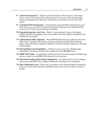 About Plesk     13


8   Acronis True Image 9.1 – Plesk now comes integration with Acronis 9.1 True Image
    Server. Acronis True Image allows administrators to create server disk backup images
    without interrupting server operations and perform easy and fast recovery of the entire
    system.
9   Centralized DNS Management – Using external сentralized DNS management for your
    Plesk server, you can reduce the amount of required running processes and significantly
    increase the VZ density when working with Expand.
10 Upgraded Kaspersky Anti-Virus – Plesk 8.1 uses brand new version of the hugely
   popular and effective Kaspersky Anti-Virus module. New KAV SDK for Windows is also
   available for this module.
11 Updated Horde IMP component – Horde IMP Webmail Client was updated to the latest
   stable release. Included in this update are Horde modules Email Filter Rules Manager
   (Ingo), Notes and Memos Application (Mnemo), Kronolith Calendar Application, and other
   useful modules.
12 Run Scheduled Task Immediately – In Plesk 8.1 users can run the scheduled tasks
   immediately if necessary, all done with a simple click of the Run Now button.
13 ODBC DSN Limits – It is possible to specify specify the maximum number of ODBC data
   sources in order to avoid ODBC DNS misuse by your customers.
14 Microsoft FrontPage Mail Settings Management – This feature allows users to manage
   mail account and SMTP server settings for Microsoft FrontPage Server Extensions.
15 More Subdomain Levels – Plesk users can operate with an unlimited depth of subdomain
   levels now, which allows them to comfortably organize the structure of their web sites as
   needed.
 