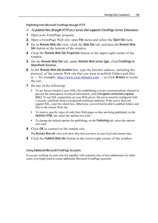 Serving Your Customers        130


Publishing from Microsoft FrontPage through HTTP
   To publish files through HTTP on a server that supports FrontPage Server Extensions:
1 Open your FrontPage program.
2 Open a FrontPage Web site: open File menu and select the Open Site item.
3 Go to Remote Web site view: click the Web Site tab, and then the Remote Web
  Site button at the bottom of the window.
4 Click the Remote Web Site Properties button in the upper-right corner of the
  window.
5 On the Remote Web Site tab, under Remote Web server type, click FrontPage or
  SharePoint Services.
6 In the Remote Web site location box, type the Internet address, including the
  protocol, of the remote Web site that you want to publish folders and files
  to — for example, http://www.your-domain.com — or click Browse to locate
  the site.
7 Do any of the following:
       To use Secure Sockets Layer (SSL) for establishing a secure communications channel to
       prevent the interception of critical information, click Encryption connection required
       (SSL). To use SSL connections on your Web server, the server must be configured with
       a security certificate from a recognized certificate authority. If the server does not
       support SSL, clear this check box. Otherwise, you will not be able to publish folders and
       files to the remote Web site.
       To remove specific types of code from Web pages as they are being published, on the
       Optimize HTML tab, select the options you want.
       To change the default options for publishing, on the Publishing tab, select the options
       you want.
8 Click OK to connect to the remote site.
   The Remote Web site view will show files that you have in your local and remote sites.
9 Click the Publish Web site button in the lower-right corner of the window.


Using Additional Microsoft FrontPage Accounts
If you are working on your web site together with someone else or host subdomains for other
users, you might need to create additional Microsoft FrontPage accounts.
 