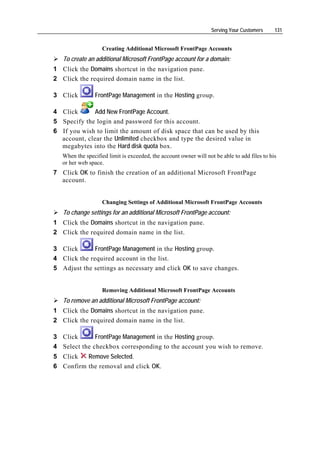 Serving Your Customers     131


                    Creating Additional Microsoft FrontPage Accounts
   To create an additional Microsoft FrontPage account for a domain:
1 Click the Domains shortcut in the navigation pane.
2 Click the required domain name in the list.

3 Click         FrontPage Management in the Hosting group.

4 Click       Add New FrontPage Account.
5 Specify the login and password for this account.
6 If you wish to limit the amount of disk space that can be used by this
  account, clear the Unlimited checkbox and type the desired value in
  megabytes into the Hard disk quota box.
   When the specified limit is exceeded, the account owner will not be able to add files to his
   or her web space.
7 Click OK to finish the creation of an additional Microsoft FrontPage
  account.


                    Changing Settings of Additional Microsoft FrontPage Accounts
   To change settings for an additional Microsoft FrontPage account:
1 Click the Domains shortcut in the navigation pane.
2 Click the required domain name in the list.

3 Click       FrontPage Management in the Hosting group.
4 Click the required account in the list.
5 Adjust the settings as necessary and click OK to save changes.


                    Removing Additional Microsoft FrontPage Accounts
   To remove an additional Microsoft FrontPage account:
1 Click the Domains shortcut in the navigation pane.
2 Click the required domain name in the list.

3 Click       FrontPage Management in the Hosting group.
4 Select the checkbox corresponding to the account you wish to remove.
5 Click   Remove Selected.
6 Confirm the removal and click OK.
 