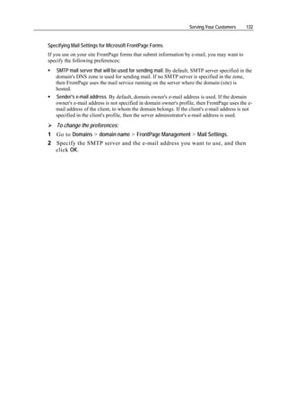 Serving Your Customers     132


Specifying Mail Settings for Microsoft FrontPage Forms
If you use on your site FrontPage forms that submit information by e-mail, you may want to
specify the following preferences:
   SMTP mail server that will be used for sending mail. By default, SMTP server specified in the
   domain's DNS zone is used for sending mail. If no SMTP server is specified in the zone,
   then FrontPage uses the mail service running on the server where the domain (site) is
   hosted.
   Sender's e-mail address. By default, domain owner's e-mail address is used. If the domain
   owner's e-mail address is not specified in domain owner's profile, then FrontPage uses the e-
   mail address of the client, to whom the domain belongs. If the client's e-mail address is not
   specified in the client's profile, then the server administrator's e-mail address is used.
    To change the preferences:
1 Go to Domains > domain name > FrontPage Management > Mail Settings.
2 Specify the SMTP server and the e-mail address you want to use, and then
  click OK.
 