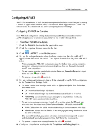 Serving Your Customers     134




Configuring ASP.NET
   ASP.NET is a flexible set of tools and web development technologies that allows you to employ
   a number of applications based on ASP.NET framework. Plesk supports both 1.1.x and 2.0.x
   versions of the .NET framework and allows configuring most of its settings.

   Configuring ASP.NET for Domains
   Most ASP.NET configuration settings that commonly need to be customized in order for
   ASP.NET applications to function in a desirable way can be edited through Plesk.

      To configure ASP.NET for a domain:
   1 Click the Domains shortcut in the navigation pane.
   2 Click the required domain name in the list.

   3 Click        ASP.NET in the Hosting group.
   4 Set up the strings that determine database connection data for ASP.NET
     applications which use databases. This option is available only for ASP.NET
     2.0.x.
          When you open the ASP.NET configuration page for the first time, sample connection
          parameters with common constructions are displayed. You can then delete them and
          specify your own strings.
          To add a string, enter the required data into the Name and Connection Parameters input
          fields and click    next to them.
          To remove a string, click    next to it.
   5 Set up custom error messages that will be returned by ASP.NET applications
     in the Custom Error Settings field:
          To set the custom error messages mode, select an appropriate option from the Custom
          error mode menu:
              On - custom error messages are enabled.
              Off - custom error messages are disabled and detailed errors are to be shown.
              RemoteOnly - custom error messages are displayed only to remote clients, and
              ASP.NET errors are shown to the local host.
          To add a new custom error message (which will be applied unless the Off mode was
          selected), enter the values in the Status Code and Redirect URL fields, and click .
              Status Code defines the HTTP status code resulting in redirection to the error page.
              Redirect URL defines the web address of the error page presenting information about
              the error to the client.
          Due to possible conflicts, you cannot add a new custom error message with an error
          code that already exists, but you can redefine the URL for the existing code.
          To remove a custom error message from the list, click     next to it.
   6 Configure compilation settings in the Compilation and Debugging field:
 
