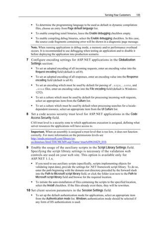 Serving Your Customers          135


      To determine the programming language to be used as default in dynamic compilation
      files, choose an entry from Page default language list.
      To enable compiling retail binaries, leave the Enable debugging checkbox empty.
      To enable compiling debug binaries, select the Enable debugging checkbox. In this case,
      the source code fragments containing error will be shown in a diagnostic page message.
   Note. When running applications in debug mode, a memory and/or performance overhead
   occurs. It is recommended to use debugging when testing an application and to disable it
   before deploying the application into production scenario.
7 Configure encoding settings for ASP.NET applications in the Globalization
  Settings section:
      To set an adopted encoding of all incoming requests, enter an encoding value into the
      Request encoding field (default is utf-8).
      To set an adopted encoding of all responses, enter an encoding value into the Response
      encoding field (default is utf-8).
      To set an encoding which must be used by default for parsing of .aspx, .asmx, and
      .asax files, enter an encoding value into the File encoding field (default is Windows-
      1252).
      To set a culture which must be used by default for processing incoming web requests,
      select an appropriate item from the Culture list.
      To set a culture which must be used by default when processing searches for a locale-
      dependent resource, select an appropriate item from the UI Culture list.
8 Set a code access security trust level for ASP.NET applications in the Code
  Access Security field.
   CAS trust level is a security zone to which applications execution is assigned, defining what
   server resources the applications will have access to.
   Important. When an assembly is assigned a trust level that is too low, it does not function
   correctly. For more information on the permissions levels see
   http://msdn.microsoft.com/library/en-
   us/dnnetsec/html/THCMCh09.asp?frame=true#c09618429_010.
9 Enable the usage of the auxiliary scripts in the Script Library Settings field.
  Specifying the script library settings is necessary if the validation web
  controls are used on your web site. This option is available only for
  ASP.NET 1.1.x.
      If you need to use auxiliary scripts (specifically, scripts implementing objects for
      validating input data), provide the settings for .NET framework script library. To do so,
      enter the path beginning with the domain root directory preceded by the forward slash
      into the Path to Microsoft script library field, or click the folder icon next to the Path to
      Microsoft script library field and browse for the required location.
      To initiate the auto-installation of files containing the scripts to the specified location,
      select the Install checkbox. If the files already exist there, they will be rewritten.
10 Set client session parameters in the Session Settings field:
      To set up the default authentication mode for applications, select an appropriate item
      from the Authentication mode list. Windows authentication mode should be selected if
      any form of IIS authentication is used.
 