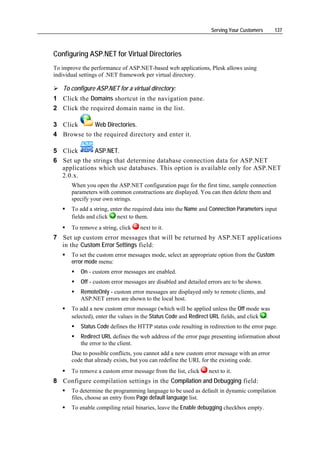 Serving Your Customers      137



Configuring ASP.NET for Virtual Directories
To improve the performance of ASP.NET-based web applications, Plesk allows using
individual settings of .NET framework per virtual directory.

   To configure ASP.NET for a virtual directory:
1 Click the Domains shortcut in the navigation pane.
2 Click the required domain name in the list.

3 Click      Web Directories.
4 Browse to the required directory and enter it.

5 Click       ASP.NET.
6 Set up the strings that determine database connection data for ASP.NET
  applications which use databases. This option is available only for ASP.NET
  2.0.x.
       When you open the ASP.NET configuration page for the first time, sample connection
       parameters with common constructions are displayed. You can then delete them and
       specify your own strings.
       To add a string, enter the required data into the Name and Connection Parameters input
       fields and click    next to them.
       To remove a string, click   next to it.
7 Set up custom error messages that will be returned by ASP.NET applications
  in the Custom Error Settings field:
       To set the custom error messages mode, select an appropriate option from the Custom
       error mode menu:
          On - custom error messages are enabled.
          Off - custom error messages are disabled and detailed errors are to be shown.
          RemoteOnly - custom error messages are displayed only to remote clients, and
          ASP.NET errors are shown to the local host.
       To add a new custom error message (which will be applied unless the Off mode was
       selected), enter the values in the Status Code and Redirect URL fields, and click .
          Status Code defines the HTTP status code resulting in redirection to the error page.
          Redirect URL defines the web address of the error page presenting information about
          the error to the client.
       Due to possible conflicts, you cannot add a new custom error message with an error
       code that already exists, but you can redefine the URL for the existing code.
       To remove a custom error message from the list, click    next to it.
8 Configure compilation settings in the Compilation and Debugging field:
       To determine the programming language to be used as default in dynamic compilation
       files, choose an entry from Page default language list.
       To enable compiling retail binaries, leave the Enable debugging checkbox empty.
 