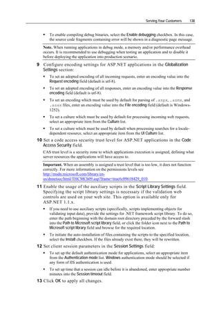 Serving Your Customers          138


      To enable compiling debug binaries, select the Enable debugging checkbox. In this case,
      the source code fragments containing error will be shown in a diagnostic page message.
   Note. When running applications in debug mode, a memory and/or performance overhead
   occurs. It is recommended to use debugging when testing an application and to disable it
   before deploying the application into production scenario.
9 Configure encoding settings for ASP.NET applications in the Globalization
  Settings section:
      To set an adopted encoding of all incoming requests, enter an encoding value into the
      Request encoding field (default is utf-8).
      To set an adopted encoding of all responses, enter an encoding value into the Response
      encoding field (default is utf-8).
      To set an encoding which must be used by default for parsing of .aspx, .asmx, and
      .asax files, enter an encoding value into the File encoding field (default is Windows-
      1252).
      To set a culture which must be used by default for processing incoming web requests,
      select an appropriate item from the Culture list.
      To set a culture which must be used by default when processing searches for a locale-
      dependent resource, select an appropriate item from the UI Culture list.
10 Set a code access security trust level for ASP.NET applications in the Code
   Access Security field.
   CAS trust level is a security zone to which applications execution is assigned, defining what
   server resources the applications will have access to.
   Important. When an assembly is assigned a trust level that is too low, it does not function
   correctly. For more information on the permissions levels see
   http://msdn.microsoft.com/library/en-
   us/dnnetsec/html/THCMCh09.asp?frame=true#c09618429_010.
11 Enable the usage of the auxiliary scripts in the Script Library Settings field.
   Specifying the script library settings is necessary if the validation web
   controls are used on your web site. This option is available only for
   ASP.NET 1.1.x.
      If you need to use auxiliary scripts (specifically, scripts implementing objects for
      validating input data), provide the settings for .NET framework script library. To do so,
      enter the path beginning with the domain root directory preceded by the forward slash
      into the Path to Microsoft script library field, or click the folder icon next to the Path to
      Microsoft script library field and browse for the required location.
      To initiate the auto-installation of files containing the scripts to the specified location,
      select the Install checkbox. If the files already exist there, they will be rewritten.
12 Set client session parameters in the Session Settings field:
      To set up the default authentication mode for applications, select an appropriate item
      from the Authentication mode list. Windows authentication mode should be selected if
      any form of IIS authentication is used.
      To set up time that a session can idle before it is abandoned, enter appropriate number
      minutes into the Session timeout field.
13 Сlick OK to apply all changes.
 
