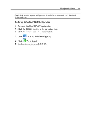 Serving Your Customers     139



Note: Plesk supports separate configurations for different versions of the .NET framework
(1.1.x and 2.0.x).


Restoring Default ASP.NET Configuration
    To restore the default ASP.NET configuration:
1 Click the Domains shortcut in the navigation pane.
2 Click the required domain name in the list.

3 Click           ASP.NET in the Hosting group.

4 Click     Set to Default.
5 Confirm the restoring and click OK.
 
