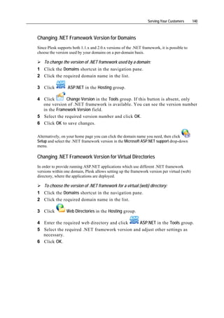 Serving Your Customers     140



Changing .NET Framework Version for Domains
Since Plesk supports both 1.1.x and 2.0.x versions of the .NET framework, it is possible to
choose the version used by your domains on a per-domain basis.

    To change the version of .NET framework used by a domain:
1 Click the Domains shortcut in the navigation pane.
2 Click the required domain name in the list.

3 Click           ASP.NET in the Hosting group.

4 Click       Change Version in the Tools group. If this button is absent, only
  one version of .NET framework is available. You can see the version number
  in the Framework Version field.
5 Select the required version number and click OK.
6 Click OK to save changes.

Alternatively, on your home page you can click the domain name you need, then click
Setup and select the .NET framework version in the Microsoft ASP.NET support drop-down
menu.

Changing .NET Framework Version for Virtual Directories
In order to provide running ASP.NET applications which use different .NET framework
versions within one domain, Plesk allows setting up the framework version per virtual (web)
directory, where the applications are deployed.

    To choose the version of .NET framework for a virtual (web) directory:
1 Click the Domains shortcut in the navigation pane.
2 Click the required domain name in the list.

3 Click          Web Directories in the Hosting group.

4 Enter the required web directory and click    ASP.NET in the Tools group.
5 Select the required .NET framework version and adjust other settings as
  necessary.
6 Click OK.
 