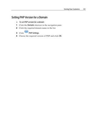 Serving Your Customers   141




Setting PHP Version for a Domain
       To set PHP version for a domain:
    1 Click the Domains shortcut in the navigation pane.
    2 Click the required domain name in the list.

    3 Click     PHP Settings.
    4 Choose the required version of PHP and click OK.
 