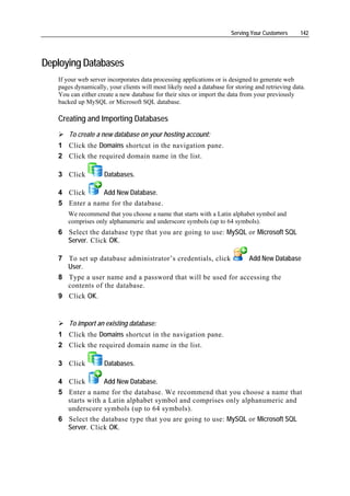 Serving Your Customers      142




Deploying Databases
   If your web server incorporates data processing applications or is designed to generate web
   pages dynamically, your clients will most likely need a database for storing and retrieving data.
   You can either create a new database for their sites or import the data from your previously
   backed up MySQL or Microsoft SQL database.

   Creating and Importing Databases
       To create a new database on your hosting account:
   1 Click the Domains shortcut in the navigation pane.
   2 Click the required domain name in the list.

   3 Click           Databases.

   4 Click      Add New Database.
   5 Enter a name for the database.
      We recommend that you choose a name that starts with a Latin alphabet symbol and
      comprises only alphanumeric and underscore symbols (up to 64 symbols).
   6 Select the database type that you are going to use: MySQL or Microsoft SQL
     Server. Click OK.

   7 To set up database administrator’s credentials, click    Add New Database
     User.
   8 Type a user name and a password that will be used for accessing the
     contents of the database.
   9 Click OK.


       To import an existing database:
   1 Click the Domains shortcut in the navigation pane.
   2 Click the required domain name in the list.

   3 Click           Databases.

   4 Click       Add New Database.
   5 Enter a name for the database. We recommend that you choose a name that
     starts with a Latin alphabet symbol and comprises only alphanumeric and
     underscore symbols (up to 64 symbols).
   6 Select the database type that you are going to use: MySQL or Microsoft SQL
     Server. Click OK.
 