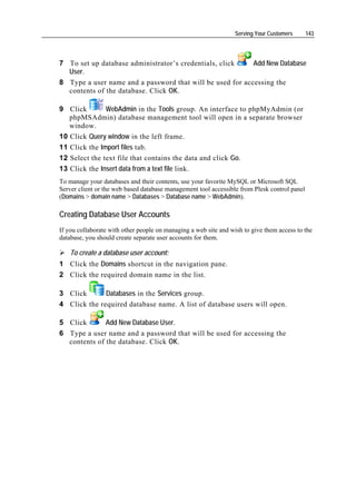 Serving Your Customers      143




7 To set up database administrator’s credentials, click    Add New Database
  User.
8 Type a user name and a password that will be used for accessing the
  contents of the database. Click OK.

9 Click        WebAdmin in the Tools group. An interface to phpMyAdmin (or
   phpMSAdmin) database management tool will open in a separate browser
   window.
10 Click Query window in the left frame.
11 Click the Import files tab.
12 Select the text file that contains the data and click Go.
13 Click the Insert data from a text file link.
To manage your databases and their contents, use your favorite MySQL or Microsoft SQL
Server client or the web based database management tool accessible from Plesk control panel
(Domains > domain name > Databases > Database name > WebAdmin).

Creating Database User Accounts
If you collaborate with other people on managing a web site and wish to give them access to the
database, you should create separate user accounts for them.

    To create a database user account:
1 Click the Domains shortcut in the navigation pane.
2 Click the required domain name in the list.

3 Click       Databases in the Services group.
4 Click the required database name. A list of database users will open.

5 Click       Add New Database User.
6 Type a user name and a password that will be used for accessing the
  contents of the database. Click OK.
 