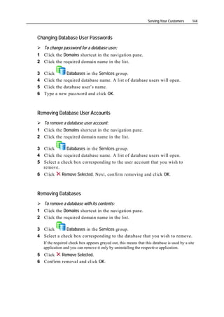 Serving Your Customers     144



Changing Database User Passwords
    To change password for a database user:
1 Click the Domains shortcut in the navigation pane.
2 Click the required domain name in the list.

3   Click       Databases in the Services group.
4   Click the required database name. A list of database users will open.
5   Click the database user’s name.
6   Type a new password and click OK.



Removing Database User Accounts
    To remove a database user account:
1 Click the Domains shortcut in the navigation pane.
2 Click the required domain name in the list.

3 Click       Databases in the Services group.
4 Click the required database name. A list of database users will open.
5 Select a check box corresponding to the user account that you wish to
  remove.
6 Click        Remove Selected. Next, confirm removing and click OK.



Removing Databases
    To remove a database with its contents:
1 Click the Domains shortcut in the navigation pane.
2 Click the required domain name in the list.

3 Click      Databases in the Services group.
4 Select a check box corresponding to the database that you wish to remove.
    If the required check box appears grayed out, this means that this database is used by a site
    application and you can remove it only by uninstalling the respective application.
5 Click   Remove Selected.
6 Confirm removal and click OK.
 