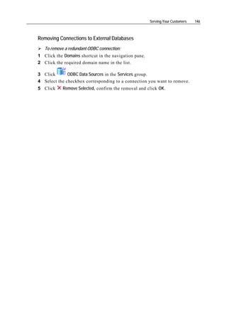 Serving Your Customers   146



Removing Connections to External Databases
   To remove a redundant ODBC connection:
1 Click the Domains shortcut in the navigation pane.
2 Click the required domain name in the list.

3 Click       ODBC Data Sources in the Services group.
4 Select the checkbox corresponding to a connection you want to remove.
5 Click     Remove Selected, confirm the removal and click OK.
 