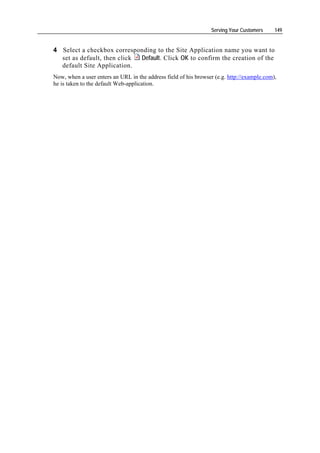 Serving Your Customers     149


4 Select a checkbox corresponding to the Site Application name you want to
  set as default, then click Default. Click OK to confirm the creation of the
  default Site Application.
Now, when a user enters an URL in the address field of his browser (e.g. http://example.com),
he is taken to the default Web-application.
 