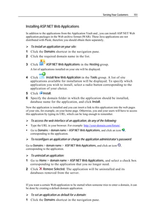Serving Your Customers   151



Installing ASP.NET Web Applications
In addition to the applications from the Application Vault and , you can install ASP.NET Web
application packages in the Web archive format (WAR). These Java applications are not
distributed with Plesk; therefore you should obtain them separately.

    To install an application on your site:
1 Click the Domains shortcut in the navigation pane.
2 Click the required domain name in the list.

3 Click          ASP.NET Web Applications in the Hosting group.
   A list of applications installed on your site will be displayed.

4 Click       Install New Web Application in the Tools group. A list of site
  applications available for installation will be displayed. To specify which
  application you wish to install, select a radio button corresponding to the
  application of your choice.
5 Click    Install.
6 Specify the domain folder in which the application should be installed,
  database name for the application, and click Install.
Now the application is installed and you can insert a link to this application into the web pages
of your site, for example, on your home page. Otherwise, you and your users will have to access
this application by typing its URL, which can be long enough to remember.

    To access the web interface of an application, do any of the following:
    Type the URL in your browser. For example: http://your-domain.com/forum/.
   Go to Domains > domain name > ASP.NET Web Applications, and click an icon             ,
   corresponding to the application.
    To reconfigure an application or change the application administrator’s password:
Go to Domains > domain name > ASP.NET Web Applications, and click an icon            ,
corresponding to the application.

    To uninstall an application:
1 Go to Home > domain name > ASP.NET Web Applications, and select a check box
  corresponding to the application that you no longer need.
2 Click    Remove Selected. The application will be uninstalled and its
  databases removed from the server.


If you want a certain Web-application to be started when someone tries to enter a domain, it can
be done by creating a default domain application.

    To set an application as default for a domain:
1 Click the Domains shortcut in the navigation pane.
 