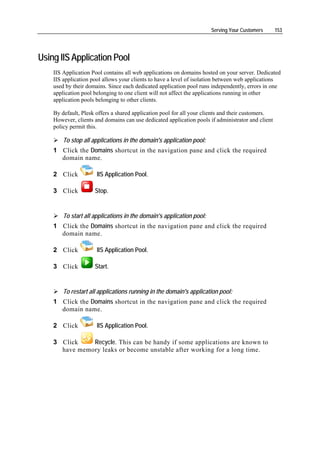 Serving Your Customers       153




Using IIS Application Pool
    IIS Application Pool contains all web applications on domains hosted on your server. Dedicated
    IIS application pool allows your clients to have a level of isolation between web applications
    used by their domains. Since each dedicated application pool runs independently, errors in one
    application pool belonging to one client will not affect the applications running in other
    application pools belonging to other clients.

    By default, Plesk offers a shared application pool for all your clients and their customers.
    However, clients and domains can use dedicated application pools if administrator and client
    policy permit this.

        To stop all applications in the domain's application pool:
    1 Click the Domains shortcut in the navigation pane and click the required
      domain name.

    2 Click           IIS Application Pool.

    3 Click          Stop.


        To start all applications in the domain's application pool:
    1 Click the Domains shortcut in the navigation pane and click the required
      domain name.

    2 Click           IIS Application Pool.

    3 Click          Start.


        To restart all applications running in the domain's application pool:
    1 Click the Domains shortcut in the navigation pane and click the required
      domain name.

    2 Click           IIS Application Pool.

    3 Click    Recycle. This can be handy if some applications are known to
      have memory leaks or become unstable after working for a long time.
 