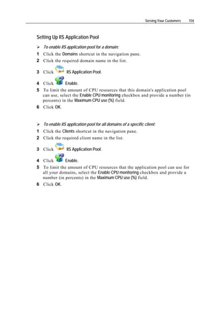 Serving Your Customers   154



Setting Up IIS Application Pool
   To enable IIS application pool for a domain:
1 Click the Domains shortcut in the navigation pane.
2 Click the required domain name in the list.

3 Click          IIS Application Pool.

4 Click       Enable.
5 To limit the amount of CPU resources that this domain's application pool
  can use, select the Enable CPU monitoring checkbox and provide a number (in
  percents) in the Maximum CPU use (%) field.
6 Click OK.


   To enable IIS application pool for all domains of a specific client:
1 Click the Clients shortcut in the navigation pane.
2 Click the required client name in the list.

3 Click          IIS Application Pool.

4 Click      Enable.
5 To limit the amount of CPU resources that the application pool can use for
  all your domains, select the Enable CPU monitoring checkbox and provide a
  number (in percents) in the Maximum CPU use (%) field.
6 Click OK.
 