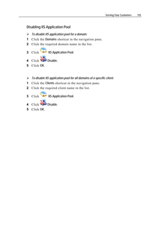 Serving Your Customers   155



Disabling IIS Application Pool
   To disable IIS application pool for a domain:
1 Click the Domains shortcut in the navigation pane.
2 Click the required domain name in the list.

3 Click          IIS Application Pool.

4 Click     Disable.
5 Click OK.


   To disable IIS application pool for all domains of a specific client:
1 Click the Clients shortcut in the navigation pane.
2 Click the required client name in the list.

3 Click          IIS Application Pool.

4 Click     Disable.
5 Click OK.
 
