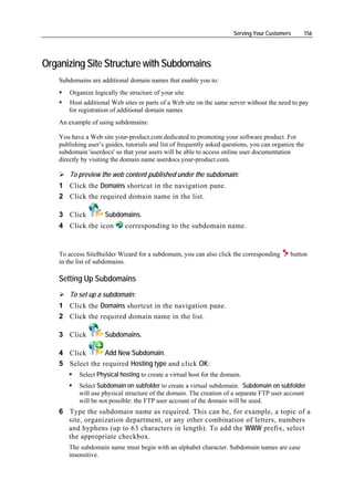 Serving Your Customers     156




Organizing Site Structure with Subdomains
    Subdomains are additional domain names that enable you to:
        Organize logically the structure of your site
       Host additional Web sites or parts of a Web site on the same server without the need to pay
       for registration of additional domain names
    An example of using subdomains:

    You have a Web site your-product.com dedicated to promoting your software product. For
    publishing user’s guides, tutorials and list of frequently asked questions, you can organize the
    subdomain 'userdocs' so that your users will be able to access online user documentation
    directly by visiting the domain name userdocs.your-product.com.

        To preview the web content published under the subdomain:
    1 Click the Domains shortcut in the navigation pane.
    2 Click the required domain name in the list.

    3 Click           Subdomains.
    4 Click the icon         corresponding to the subdomain name.


    To access SiteBuilder Wizard for a subdomain, you can also click the corresponding        button
    in the list of subdomains.

    Setting Up Subdomains
        To set up a subdomain:
    1 Click the Domains shortcut in the navigation pane.
    2 Click the required domain name in the list.

    3 Click           Subdomains.

    4 Click       Add New Subdomain.
    5 Select the required Hosting type and click OK:
           Select Physical hosting to create a virtual host for the domain.
           Select Subdomain on subfolder to create a virtual subdomain. Subdomain on subfolder
           will use physical structure of the domain. The creation of a separate FTP user account
           will be not possible: the FTP user account of the domain will be used.
    6 Type the subdomain name as required. This can be, for example, a topic of a
      site, organization department, or any other combination of letters, numbers
      and hyphens (up to 63 characters in length). To add the WWW prefix, select
      the appropriate checkbox.
       The subdomain name must begin with an alphabet character. Subdomain names are case
       insensitive.
 