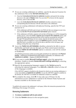 Serving Your Customers       157


7 If you are creating subdomain on subfoler, specify the physical location for
  the subdomain files in the Site home directory field:
       Clear the Create physical directory for subdomain checkbox and specify the existing
       directory to the right of httpdocs field. You can click to browse for the required
       directory, select it and click OK.
       Leave the Create physical directory for subdomain checkbox selected to create a
       corresponding physical directory with the same name as the subdomain.
8 If you are creating subdomain with physical hosting, specify the FTP user
  account for it:
       If this subdomain will hold a part of your own Web site that you manage on your own,
       leave the Use the FTP user account of the main domain option selected.
       If this subdomain will hold a separate web site that will belong to or will be managed by
       another person, select the Create a separate user account for this subdomain option, and
       specify the login name and password that will be used for accessing the web space
       through FTP and publishing web site content. Specify the hard disc quota in the
       appropriate field in megabytes or leave the Unlimited checkbox selected. When the
       specified limit is exceeded, you will not be able to add files to the web space, and
       editing existing files may corrupt them.
9 Leave the Publish site with SiteBuilder checkbox selected to be able to access
  SiteBuilder and build web site through your Plesk control panel interface.
  When the Publish site with SiteBuilder option is selected, a site will be created
  in SiteBuilder.
   All publishing parameters will be set in the paths predefined: for subdomain with Physical
   hosting - /subdomains/SUBDOMAINNAME/httpdocs/sitebuilder; for subdomain with
   Subdomain on subfolder - /httpdocs/SUBDOMAINNAME/.
10 If you want to enable Microsoft FrontPage support, select the appropriate
   checkbox. Enable or disable Remote Microsoft FrontPage authoring by selecting
   the appropriate option.
11 Specify the programming languages support in the Services group by
   selecting the required languages. Use select all or clear all to select or clear all
   of the languages available.
   If the ASP.NET support is disabled on the domain for which you are creating subdomain, it
   is also unavailable on Subdomain on subfolder. In case the ASP.NET support is enabled on
   the domain, the ASP.NET is available for subdomain created on a subfolder.
12 To complete the setup, click OK. It may take up to 48 hours for the
   information on new subdomain to spread in the Domain Name System and
   become available to the Internet users.


To publish web content to the subdomain’s web space, follow the instruction presented in the
Publishing a Site (on page 123) section.

Removing Subdomains
    To remove a subdomain with its web content:
1 Click the Domains shortcut in the navigation pane.
 