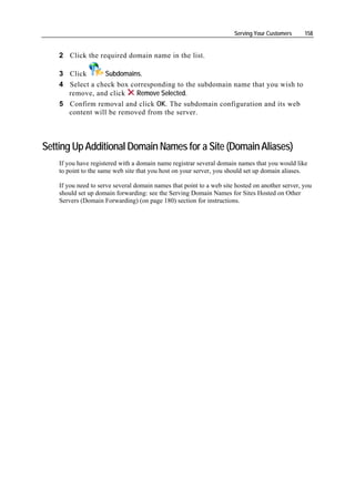 Serving Your Customers     158


    2 Click the required domain name in the list.

    3 Click      Subdomains.
    4 Select a check box corresponding to the subdomain name that you wish to
      remove, and click    Remove Selected.
    5 Confirm removal and click OK. The subdomain configuration and its web
      content will be removed from the server.



Setting Up Additional Domain Names for a Site (Domain Aliases)
    If you have registered with a domain name registrar several domain names that you would like
    to point to the same web site that you host on your server, you should set up domain aliases.

    If you need to serve several domain names that point to a web site hosted on another server, you
    should set up domain forwarding: see the Serving Domain Names for Sites Hosted on Other
    Servers (Domain Forwarding) (on page 180) section for instructions.
 