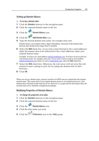 Serving Your Customers     159



Setting up Domain Aliases
    To set up a domain alias:
1 Click the Domains shortcut in the navigation pane.
2 Click the required domain name in the list.

3 Click the           Domain Aliases icon.

4 Click the      Add Domain Alias icon.
5 Type the desired domain alias name, for example alias.com.
   Domain aliases can comprise letters, digits and hyphens. Each part of the domain alias
   between dots should not be longer than 63 symbols.
6 Select the Mail check box, if you want e-mail directed at the e-mail addresses
  under the domain alias to be redirected to the e-mail addresses under your
  original domain name.
   Example: You have an e-mail address mail@yourdomain.com. You have set up an alias for
   your domain name, for example, alias.com. If you want to receive mail to your mailbox
   mail@yourdomain.com when it is sent to mail@alias.com, select the Mail check box.
7 Select the Web check box. Otherwise, the web server will not serve the web
  content to users coming to your site by typing the domain alias in their
  browsers.
8 Click OK.


When you set up a domain alias, resource records in its DNS zone are copied from the original
domain name. This means that if your original domain points to an external mail server, your
domain alias will point to that mail server too. However, to accept mail for the domain alias, the
external mail server should be configured accordingly.

Modifying Properties of Domain Aliases
    To change the properties of an alias:
1 Click the Domains shortcut in the navigation pane.
2 Click the required domain name in the list.

3 Click the       Domain Aliases icon.
4 Click the alias name you need.

5 Click the           Preferences icon in the Tools group.
 