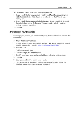 Getting Started       16


    10 On the next screen enter your contact information.
    11 Select I would like to receive periodic e-mails from SWsoft, Inc. announcing new
       products, discounts and more checkbox to subscribe to the SWsoft, Inc.
       mailing list.
    12 Select I would like to create a default client account if you want Plesk to create
       the defaul client called My Domains. This account is typically used for
       hosting your own web sites.
    13 Click OK.

If You Forgot Your Password
    If you forgot your password, you can retrieve it by using the password reminder feature in the
    control panel.

        To use the password reminder:
    1 In your web browser’s address bar, type the URL where your Plesk control
      panel is located (for example, https://your-domain.com:8443)
    2 Press ENTER.
        Plesk login screen will open.
    3   Click the Forgot your password? link.
    4   Specify your login name and e-mail address registered in the system.
    5   Click OK.
    6   Your password will be sent to your e-mail.
    7   Once you received the e-mail from the password reminder, follow the
        provided instructions to create a new password.
 