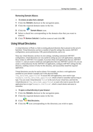 Serving Your Customers      160



    Removing Domain Aliases
        To remove an alias from a domain:
    1 Click the Domains shortcut in the navigation pane.
    2 Click the required domain name in the list.

    3 Click the      Domain Aliases icon.
    4 Select a check box corresponding to the domain alias that you want to
      remove.
    5 Click        Remove Selected. Confirm removal and click OK.

Using Virtual Directories
    A virtual directory in Plesk is a link to existing physical directory that is present on the server's
    hard disk. Virtual directories can have a number of specific settings like custom ASP.NET
    configuration, access permissions, URL password protection, and so on.

    Since any virtual directory can have its own settings, including customized ASP.NET
    configuration, virtual directories are very useful in setting up your web applications, especially
    those written in ASP.NET. For example, if you have three web applications that use ASP.NET
    version 1.1, and you need to install one web application that uses ASP.NET version 2.0, you can
    create a virtual directory for the ASP.NET 2.0 application, configure ASP.NET settings for this
    directory, enabling version 2.0 only for this directory, and successfully install the required
    application.

    Virtual directories can also be used as aliases. For example, you have a web application
    installed on your domain 'example.com' in the physical folder
    '/my_data/web_apps/forum'. To access this web application, users need to type
    'example.com/my_data/web_apps/forum', which is hard to remember and too long to
    type. You can create virtual directory 'forum' in the root of your virtual host, and link this
    virtual directory to '/my_data/web_apps/forum', so users who want to access the web
    application have to type 'example.com/forum' , which is much shorter and easier to
    remember.

        To open a virtual directory in your browser:
    1 Click the Domains shortcut in the navigation pane.
    2 Click the required domain name in the list.

    3 Click           Web Directories.
    4 Click the         icon corresponding to the directory you wish to open.
 