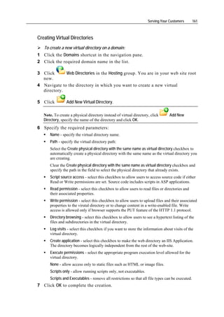 Serving Your Customers        161



Creating Virtual Directories
   To create a new virtual directory on a domain:
1 Click the Domains shortcut in the navigation pane.
2 Click the required domain name in the list.

3 Click      Web Directories in the Hosting group. You are in your web site root
  now.
4 Navigate to the directory in which you want to create a new virtual
  directory.

5 Click          Add New Virtual Directory.

   Note. To create a physical directory instead of virtual directory, click       Add New
   Directory, specify the name of the directory and click OK.
6 Specify the required parameters:
       Name - specify the virtual directory name.
       Path - specify the virtual directory path:
       Select the Create physical directory with the same name as virtual directory checkbox to
       automatically create a physical directory with the same name as the virtual directory you
       are creating.
       Clear the Create physical directory with the same name as virtual directory checkbox and
       specify the path in the field to select the physical directory that already exists.
       Script source access - select this checkbox to allow users to access source code if either
       Read or Write permissions are set. Source code includes scripts in ASP applications.
       Read permission - select this checkbox to allow users to read files or directories and
       their associated properties.
       Write permission - select this checkbox to allow users to upload files and their associated
       properties to the virutal directory or to change content in a write-enabled file. Write
       access is allowed only if browser supports the PUT feature of the HTTP 1.1 protocol.
       Directory browsing - select this checkbox to allow users to see a hypertext listing of the
       files and subdirectories in the virtual directory.
       Log visits - select this checkbox if you want to store the information about visits of the
       virtual directory.
       Create application - select this checkbox to make the web directory an IIS Application.
       The directory becomes logically independent from the rest of the web-site.
       Execute permissions - select the appropriate program execution level allowed for the
       virtual directory.
       None - allow access only to static files such as HTML or image files.
       Scripts only - allow running scripts only, not executables.
       Scripts and Executables - remove all restrictions so that all file types can be executed.
7 Click OK to complete the creation.
 