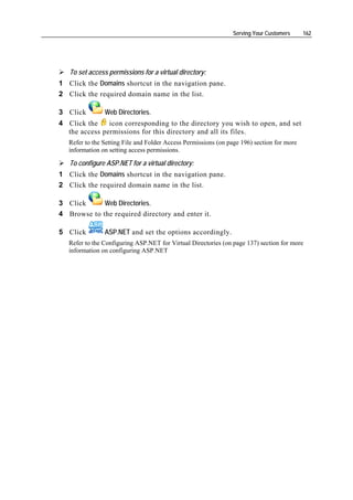 Serving Your Customers      162




   To set access permissions for a virtual directory:
1 Click the Domains shortcut in the navigation pane.
2 Click the required domain name in the list.

3 Click         Web Directories.
4 Click the    icon corresponding to the directory you wish to open, and set
  the access permissions for this directory and all its files.
   Refer to the Setting File and Folder Access Permissions (on page 196) section for more
   information on setting access permissions.

   To configure ASP.NET for a virtual directory:
1 Click the Domains shortcut in the navigation pane.
2 Click the required domain name in the list.

3 Click      Web Directories.
4 Browse to the required directory and enter it.

5 Click         ASP.NET and set the options accordingly.
   Refer to the Configuring ASP.NET for Virtual Directories (on page 137) section for more
   information on configuring ASP.NET
 