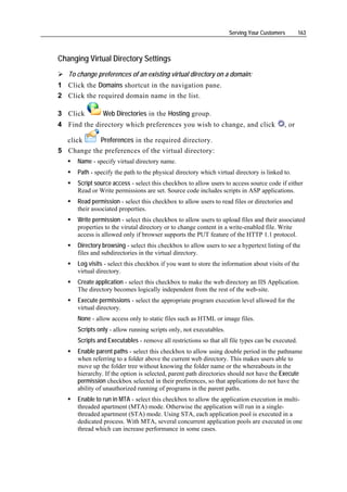 Serving Your Customers        163



Changing Virtual Directory Settings
   To change preferences of an existing virtual directory on a domain:
1 Click the Domains shortcut in the navigation pane.
2 Click the required domain name in the list.

3 Click         Web Directories in the Hosting group.
4 Find the directory which preferences you wish to change, and click                      , or

  click    Preferences in the required directory.
5 Change the preferences of the virtual directory:
      Name - specify virtual directory name.
      Path - specify the path to the physical directory which virtual directory is linked to.
      Script source access - select this checkbox to allow users to access source code if either
      Read or Write permissions are set. Source code includes scripts in ASP applications.
      Read permission - select this checkbox to allow users to read files or directories and
      their associated properties.
      Write permission - select this checkbox to allow users to upload files and their associated
      properties to the virutal directory or to change content in a write-enabled file. Write
      access is allowed only if browser supports the PUT feature of the HTTP 1.1 protocol.
      Directory browsing - select this checkbox to allow users to see a hypertext listing of the
      files and subdirectories in the virtual directory.
      Log visits - select this checkbox if you want to store the information about visits of the
      virtual directory.
      Create application - select this checkbox to make the web directory an IIS Application.
      The directory becomes logically independent from the rest of the web-site.
      Execute permissions - select the appropriate program execution level allowed for the
      virtual directory.
      None - allow access only to static files such as HTML or image files.
      Scripts only - allow running scripts only, not executables.
      Scripts and Executables - remove all restrictions so that all file types can be executed.
      Enable parent paths - select this checkbox to allow using double period in the pathname
      when referring to a folder above the current web directory. This makes users able to
      move up the folder tree without knowing the folder name or the whereabouts in the
      hierarchy. If the option is selected, parent path directories should not have the Execute
      permission checkbox selected in their preferences, so that applications do not have the
      ability of unauthorized running of programs in the parent paths.
      Enable to run in MTA - select this checkbox to allow the application execution in multi-
      threaded apartment (MTA) mode. Otherwise the application will run in a single-
      threaded apartment (STA) mode. Using STA, each application pool is executed in a
      dedicated process. With MTA, several concurrent application pools are executed in one
      thread which can increase performance in some cases.
 
