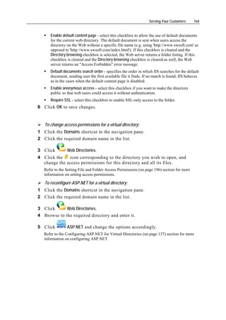 Serving Your Customers      164


      Enable default content page - select this checkbox to allow the use of default documents
      for the current web directory. The default document is sent when users access the
      directory on the Web without a specific file name (e.g. using 'http://www.swsoft.com' as
      opposed to 'http://www.swsoft.com/index.html'). If this checkbox is cleared and the
      Directory browsing checkbox is selected, the Web server returns a folder listing. If this
      checkbox is cleared and the Directory browsing checkbox is cleared as well, the Web
      server returns an "Access Forbidden" error message.
      Default documents search order - specifies the order in which IIS searches for the default
      document, sending user the first available file it finds. If no match is found, IIS behaves
      as in the cases when the default content page is disabled.
      Enable anonymous access - select this checkbox if you want to make the directory
      public so that web users could access it without authentication.
      Require SSL - select this checkbox to enable SSL-only access to the folder.
6 Click OK to save changes.


   To change access permissions for a virtual directory:
1 Click the Domains shortcut in the navigation pane.
2 Click the required domain name in the list.

3 Click         Web Directories.
4 Click the   icon corresponding to the directory you wish to open, and
  change the access permissions for this directory and all its files.
   Refer to the Setting File and Folder Access Permissions (on page 196) section for more
   information on setting access permissions.

   To reconfigure ASP.NET for a virtual directory:
1 Click the Domains shortcut in the navigation pane.
2 Click the required domain name in the list.

3 Click      Web Directories.
4 Browse to the required directory and enter it.

5 Click         ASP.NET and change the options accordingly.
   Refer to the Configuring ASP.NET for Virtual Directories (on page 137) section for more
   information on configuring ASP.NET
 