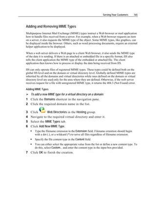 Serving Your Customers      165



Adding and Removing MIME Types
Multipurpose Internet Mail Exchange (MIME) types instruct a Web browser or mail application
how to handle files received from a server. For example, when a Web browser requests an item
on a server, it also requests the MIME type of the object. Some MIME types, like graphics, can
be displayed inside the browser. Others, such as word processing documents, require an external
helper application to be displayed.

When a web server delivers a Web page to a client Web browser, it also sends the MIME type
of the data it is sending. If there is an attached or embedded file in a specific format, IIS also
tells the client application the MIME type of the embedded or attached file. The client
application then knows how to process or display the data being received from IIS.

IIS can only operate files of registered MIME types. These types could be defined both on the
global IIS level and on the domain or virtual directory level. Globally defined MIME types are
inherited by all the domains and virtual directories while ones defined on the domain or virtual
directory level are used only for the area where they are defined. Otherwise, if the web server
receives request for a file with unregistered MIME type, it returns the 404.3 (Not Found) error.

Adding MIME Types
    To add a new MIME type for a virtual directory on a domain:
1 Click the Domains shortcut in the navigation pane.
2 Click the required domain name in the list.

3   Click       Web Directories in the Hosting group.
4   Navigate to the required virtual directory and enter it.
5   Select the MIME Types tab.
6   Click Add New MIME Type.
        Type the filename extension in the Extension field. Filename extention should begin
        with a dot (.), or a wildcard (*) to serve all files regardless of filename extension.
        Specify the file content type in the Content field.
        You can either select the appropriate value from the list or define a new content type. To
        do this, select Custom... and enter the content type in the input box provided.
7 Click OK to finish the creation.
 