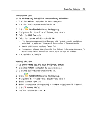 Serving Your Customers       166


Changing MIME Types
    To edit an existing MIME type for a virtual directory on a domain:
1 Click the Domains shortcut in the navigation pane.
2 Click the required domain name in the list.

3   Click        Web Directories in the Hosting group.
4   Navigate to the required virtual directory and enter it.
5   Select the MIME Types tab.
6   Select the required MIME type in the list.
       Type the filename extension in the Extension field. Filename extention should begin
       with a dot (.), or a wildcard (*) to serve all files regardless of filename extension.
       Specify the file content type in the Content field.
       You can either select the appropriate value from the list or define a new content type. To
       do this, select Custom... and enter the content type in the input box provided.
7 Click OK to save changes.


Removing MIME Types
    To remove a MIME type for a virtual directory on a domain:
1 Click the Domains shortcut in the navigation pane.
2 Click the required domain name in the list.

3   Click       Web Directories in the Hosting group.
4   Navigate to the required virtual directory and enter it.
5   Select the MIME Types tab.
6   Select the checkbox corresponding to the MIME type you wish to remove.
7 Click   Remove Selected.
8 Confirm removal and click OK.
 