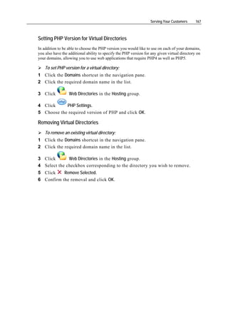 Serving Your Customers      167



Setting PHP Version for Virtual Directories
In addition to be able to choose the PHP version you would like to use on each of your domains,
you also have the additional ability to specify the PHP version for any given virtual directory on
your domains, allowing you to use web applications that require PHP4 as well as PHP5.

    To set PHP version for a virtual directory:
1 Click the Domains shortcut in the navigation pane.
2 Click the required domain name in the list.

3 Click           Web Directories in the Hosting group.

4 Click     PHP Settings.
5 Choose the required version of PHP and click OK.

Removing Virtual Directories
    To remove an existing virtual directory:
1 Click the Domains shortcut in the navigation pane.
2 Click the required domain name in the list.

3 Click       Web Directories in the Hosting group.
4 Select the checkbox corresponding to the directory you wish to remove.
5 Click    Remove Selected.
6 Confirm the removal and click OK.
 