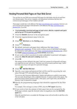 Serving Your Customers      168




Hosting Personal Web Pages on Your Web Server
   You can host on your Web server personal Web pages for individuals who do not need their
   own domain names. This service is popular with educational institutions that host non-
   commercial personal pages of their students and staff.

   These pages usually have web addresses like http://your-domain.com/~username, however, you
   can set up personal web pages with alternative web addresses like http://username@your-
   domain.com, if you like.

      To accommodate a personal web page on your server, allocate a separate web space
      and set up an FTP account for publishing:
   1 Click the Domains shortcut in the navigation pane.
   2 Click the required domain name in the list.

   3 Click         Web Users in the Hosting group.

   4 Click       Preferences.
   5 By default, personal web pages have addresses like http://your-
     domain.com/~username. If you wish to allow access to personal web pages
     by alternative web addresses like http://username@your-domain.com, select
     the Enable webuser@example.com access format check box.
   6 If you wish to allow execution of scripts embedded in personal web pages,
     select the Allow the web users scripting check box.
   7 Click OK.
      The settings you have defined at the steps 3 and 4 are common for all personal web pages
      you might host on your web server. Therefore, you will not need to perform steps 3 and 4
      next time you set up a web space for a personal web page.

   8 Click      Add New Web User.
   9 Specify a user name and password that will be used for accessing the web
     space through FTP and publishing the web page.
      You can use only lowercase alphanumeric, hyphen and underscore symbols in user name.
      The user name should begin with an alphabet character. It cannot contain white spaces. The
      password cannot contain quotation marks, white space, user's login name, and should be
      between 5 and 14 characters in length.
   10 Specify the programming languages that should be supported for the Web
      page.
      For example, if the web page is written in PHP, select the PHP support check box.
   11 If you wish to limit the amount of disk space that can be occupied by the
      Web page content, type the desired value in megabytes into the Hard disk
      quota box.
      When the specified limit is exceeded, the Web page owner will not be able to add files to his
      or her web space.
 