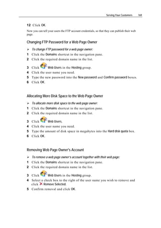 Serving Your Customers      169


12 Click OK.
Now you can tell your users the FTP account credentials, so that they can publish their web
page.

Changing FTP Password for a Web Page Owner
    To change FTP password for a web page owner:
1 Click the Domains shortcut in the navigation pane.
2 Click the required domain name in the list.

3   Click      Web Users in the Hosting group.
4   Click the user name you need.
5   Type the new password into the New password and Confirm password boxes.
6   Click OK.



Allocating More Disk Space to the Web Page Owner
    To allocate more disk space to the web page owner:
1 Click the Domains shortcut in the navigation pane.
2 Click the required domain name in the list.

3   Click      Web Users.
4   Click the user name you need.
5   Type the amount of disk space in megabytes into the Hard disk quota box.
6   Click OK.



Removing Web Page Owner's Account
    To remove a web page owner’s account together with their web page:
1 Click the Domains shortcut in the navigation pane.
2 Click the required domain name in the list.

3 Click      Web Users in the Hosting group.
4 Select a check box to the right of the user name you wish to remove and
  click    Remove Selected.
5 Confirm removal and click OK.
 