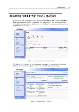 Getting Started      17




Becoming Familiar with Plesk's Interface
   When you log in to control panel, it can open in either a standard view, a simplified desktop
   view, or a combination of both. The standard view is a customary view of the control panel
   divided into two main areas: navigation pane on the left and the main screen where operations
   are performed on the right.




                            Figure 1: Administrator's standard interface

   The desktop view can show server statistics and shortcuts to the operations you frequently
   perform—everything you may need can now be accessible from a single screen.




                                  Figure 2: Administrator's Desktop
 