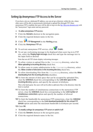 Serving Your Customers      170




Setting Up Anonymous FTP Access to the Server
   If you host a site on a dedicated IP address, you can set up a directory within the site, where
   other users will be able to anonymously download or upload files through FTP. Once
   anonymous FTP is enabled, the users will be able to log in to the ftp://ftp.your-domain.com with
   the "anonymous" login name and any password.

       To allow anonymous FTP access:
   1 Click the Domains shortcut in the navigation pane.
   2 Click the required domain name in the list.

   3 Click      FTP Management in the Hosting group.
   4 Click the Anonymous FTP tab.

   5 To activate anonymous FTP service, click          Enable.
   6 To set up a welcoming message to be displayed when users log in to FTP
     site, select the Display login message check box and type the message text in
     the input field as desired.
      Note that not all FTP clients display welcoming messages.
   7 To allow visitors to upload files to the /incoming directory, select the
     Allow uploading to incoming directory check box.
   8 To allow users to create subdirectories in the /incoming directory, select
     the Allow creation of directories in the incoming directory check box.
   9 To allow downloading files from the /incoming directory, select the Allow
      downloading from the incoming directory checkbox.
   10 To limit the amount of disk space that can be occupied by uploaded files,
      clear the Unlimited check box corresponding to the Limit disk space in the
      incoming directory option, and specify the amount in kilobytes.
      This is the hard quota: the users will not be able to add more files to the directory when the
      limit is reached.
   11 To limit the number of simultaneous connections to the anonymous FTP
      server, clear the Unlimited check box corresponding to the Limit number of
      simultaneous connections option and specify the number of allowed
      connections.
   12 To limit the bandwidth for anonymous FTP connections, clear the Unlimited
      check box corresponding to the Limit download bandwidth for this virtual FTP
      domain option and enter the maximum bandwidth in kilobytes per second.
   13 Click OK.
       To modify settings for anonymous FTP server or switch it off:
   1 Click the Domains shortcut in the navigation pane.
   2 Click the required domain name in the list.
 
