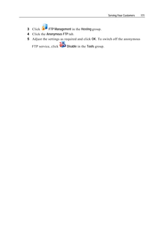 Serving Your Customers   171




3 Click      FTP Management in the Hosting group.
4 Click the Anonymous FTP tab.
5 Adjust the settings as required and click OK. To switch off the anonymous

   FTP service, click     Disable in the Tools group.
 