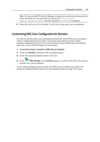 Serving Your Customers    173



      Note. You can use both FTP and File Manager to upload your custom error document to the
      server. By default, all error documents are stored in the /vhosts/your-
      domain.com/error_docs/ directory (located in C:InetPub by default).
   4 Once the web server is restarted, it will start using your error documents.



Customizing DNS Zone Configuration for Domains
   For each new domain name, your control panel automatically creates DNS zone in accordance
   with the configuration preset you define. The domain names should work fine with the
   automatic configuration, however if you need to perform custom modifications in the domain
   name zone, you can do that through your control panel.

       To view the resource records in a DNS zone of a domain:
   1 Click the Domains shortcut in the navigation pane.
   2 Click the required domain name in the list.

   3 Click       DNS Settings in the Services group. A screen will show all resource
     records for a given domain.
   To learn about modifying resource records in the DNS zone of a domain alias, refer to the
   Setting Up Additional Domain Names for a Site (Domain Aliases) (on page 158) section.
 