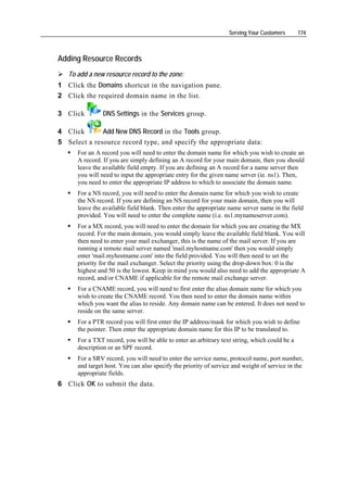 Serving Your Customers       174



Adding Resource Records
   To add a new resource record to the zone:
1 Click the Domains shortcut in the navigation pane.
2 Click the required domain name in the list.

3 Click         DNS Settings in the Services group.

4 Click       Add New DNS Record in the Tools group.
5 Select a resource record type, and specify the appropriate data:
      For an A record you will need to enter the domain name for which you wish to create an
      A record. If you are simply defining an A record for your main domain, then you should
      leave the available field empty. If you are defining an A record for a name server then
      you will need to input the appropriate entry for the given name server (ie. ns1). Then,
      you need to enter the appropriate IP address to which to associate the domain name.
      For a NS record, you will need to enter the domain name for which you wish to create
      the NS record. If you are defining an NS record for your main domain, then you will
      leave the available field blank. Then enter the appropriate name server name in the field
      provided. You will need to enter the complete name (i.e. ns1.mynameserver.com).
      For a MX record, you will need to enter the domain for which you are creating the MX
      record. For the main domain, you would simply leave the available field blank. You will
      then need to enter your mail exchanger, this is the name of the mail server. If you are
      running a remote mail server named 'mail.myhostname.com' then you would simply
      enter 'mail.myhostname.com' into the field provided. You will then need to set the
      priority for the mail exchanger. Select the priority using the drop-down box: 0 is the
      highest and 50 is the lowest. Keep in mind you would also need to add the appropriate A
      record, and/or CNAME if applicable for the remote mail exchange server.
      For a CNAME record, you will need to first enter the alias domain name for which you
      wish to create the CNAME record. You then need to enter the domain name within
      which you want the alias to reside. Any domain name can be entered. It does not need to
      reside on the same server.
      For a PTR record you will first enter the IP address/mask for which you wish to define
      the pointer. Then enter the appropriate domain name for this IP to be translated to.
      For a TXT record, you will be able to enter an arbitrary text string, which could be a
      description or an SPF record.
      For a SRV record, you will need to enter the service name, protocol name, port number,
      and target host. You can also specify the priority of service and weight of service in the
      appropriate fields.
6 Click OK to submit the data.
 