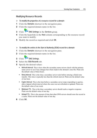 Serving Your Customers       175



Modifying Resource Records
   To modify the properties of a resource record for a domain:
1 Click the Domains shortcut in the navigation pane.
2 Click the required domain name in the list.

3 Click      DNS Settings in the Services group.
4 Click the hyperlink in the Host column corresponding to the resource record
  you want to modify.
5 Modify the record as required and click OK.


   To modify the entries in the Start of Authority (SOA) record for a domain:
1 Click the Domains shortcut in the navigation pane.
2 Click the required domain name in the list.

3 Click       DNS Settings.
4 Select the SOA Records tab.
5 Specify the desired values:
      Refresh Interval. This is how often the secondary name servers check with the primary
      name server to see if any changes have been made to the domain's zone file. Plesk sets
      the default value of three hours.
      Retry Interval. This is the time a secondary server waits before retrying a failed zone
      transfer. This time is typically less than the refresh interval. Plesk sets the default value
      of one hour.
      Expire Interval. This is the time before a secondary server stops responding to queries,
      after a lapsed refresh interval where the zone was not refreshed or updated. Plesk sets
      the default value of one week.
      Minimum TTL. This is the time a secondary server should cache a negative response.
      Plesk sets the default value of one day.
      Default TTL. This is the amount of time that other DNS servers should store the record in
      a cache. Plesk sets the default value of one day.
6 Click OK.
 